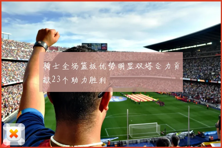 骑士全场篮板优势明显双塔合力贡献23个助力胜利