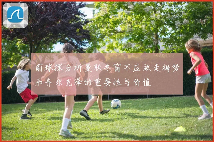 前球探分析曼联冬窗不应放走梅努和齐尔克泽的重要性与价值