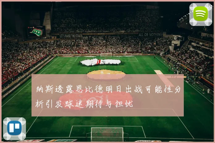 纳斯透露恩比德明日出战可能性分析引发球迷期待与担忧