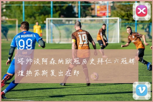 塔帅谈阿森纳欧冠历史拜仁六冠辉煌热苏斯复出在即