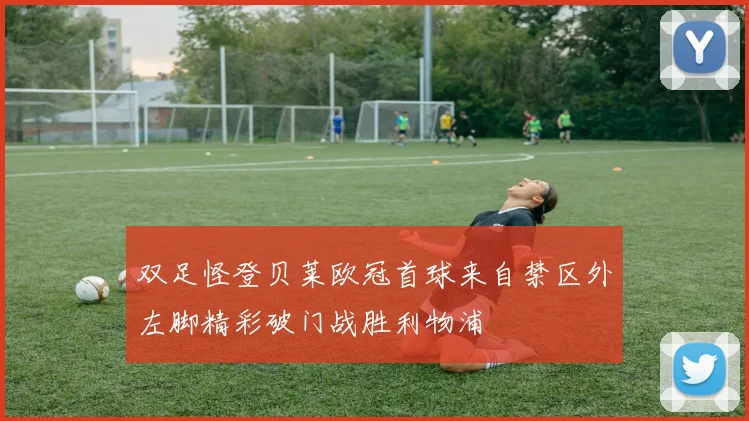 双足怪登贝莱欧冠首球来自禁区外左脚精彩破门战胜利物浦