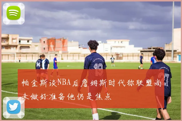 帕金斯谈NBA后詹姆斯时代称联盟尚未做好准备他仍是焦点