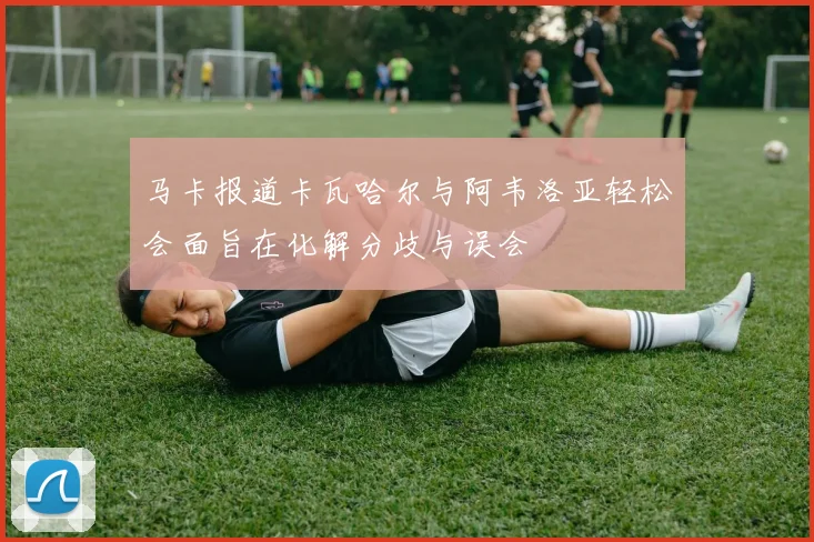 马卡报道卡瓦哈尔与阿韦洛亚轻松会面旨在化解分歧与误会