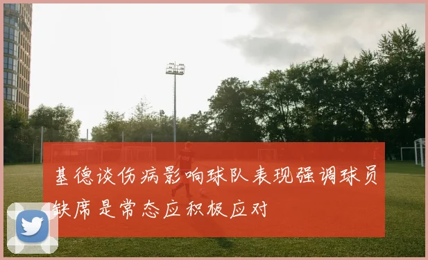 基德谈伤病影响球队表现强调球员缺席是常态应积极应对