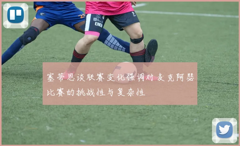 塞蒂恩谈联赛变化强调对麦克阿瑟比赛的挑战性与复杂性