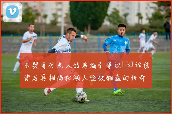 东契奇对老人的恶搞引争议LBJ诈伤背后真相揭秘湖人险被翻盘的传奇故事