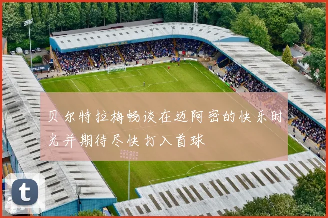 贝尔特拉梅畅谈在迈阿密的快乐时光并期待尽快打入首球