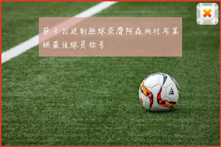 萨卡打进制胜球荣膺阿森纳对布莱顿最佳球员称号