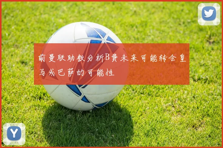 前曼联助教分析B费未来可能转会皇马或巴萨的可能性
