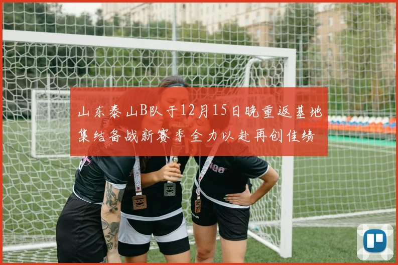 山东泰山B队于12月15日晚重返基地集结备战新赛季全力以赴再创佳绩