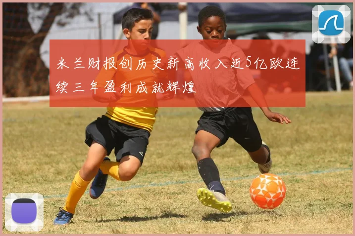 米兰财报创历史新高收入近5亿欧连续三年盈利成就辉煌