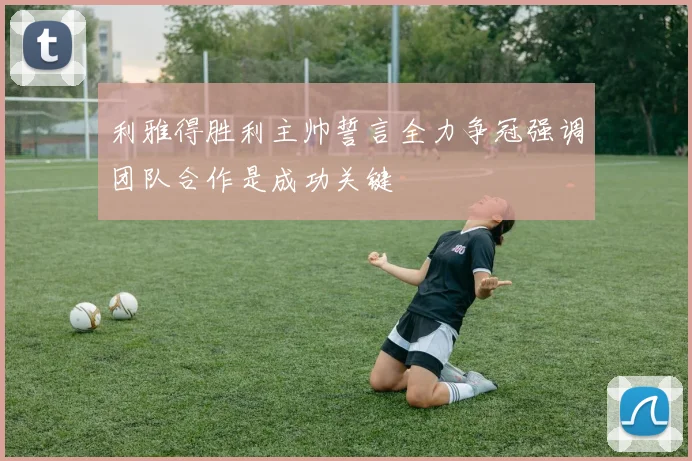 利雅得胜利主帅誓言全力争冠强调团队合作是成功关键