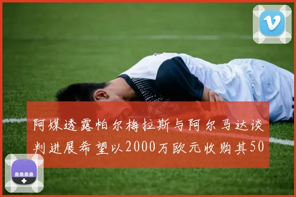 阿媒透露帕尔梅拉斯与阿尔马达谈判进展希望以2000万欧元收购其50所有权