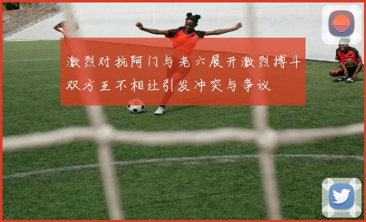 激烈对抗阿门与老六展开激烈搏斗双方互不相让引发冲突与争议