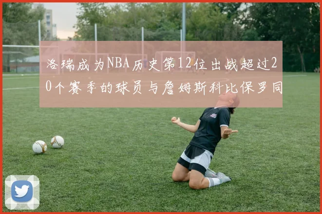洛瑞成为NBA历史第12位出战超过20个赛季的球员与詹姆斯科比保罗同列