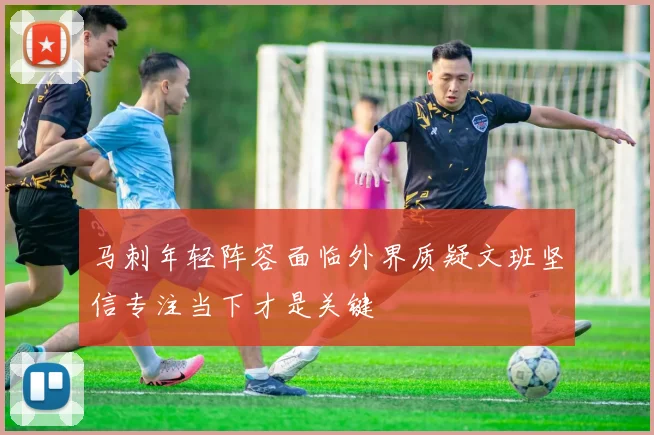 马刺年轻阵容面临外界质疑文班坚信专注当下才是关键