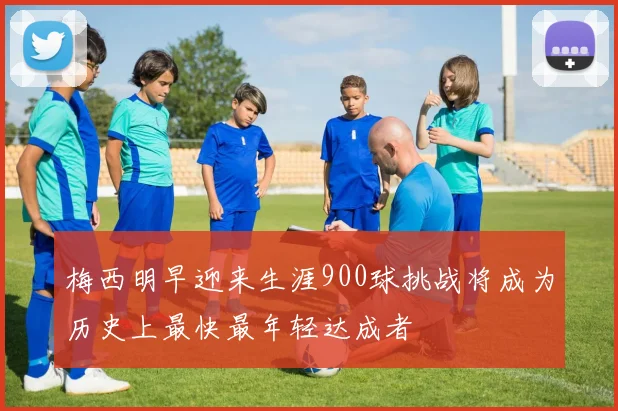 梅西明早迎来生涯900球挑战将成为历史上最快最年轻达成者