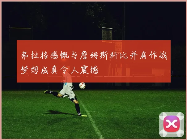弗拉格感慨与詹姆斯科比并肩作战梦想成真令人震撼