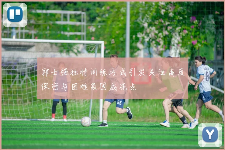 郭士强独特训练方式引发关注高度保密与困难氛围成亮点