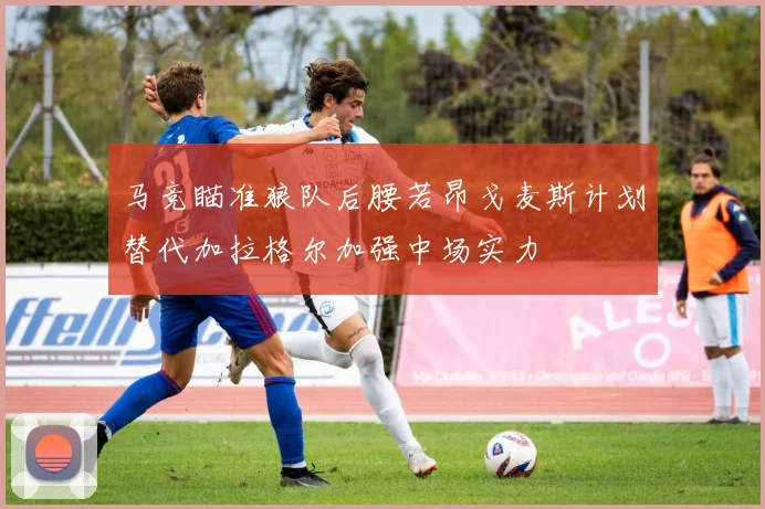 马竞瞄准狼队后腰若昂戈麦斯计划替代加拉格尔加强中场实力