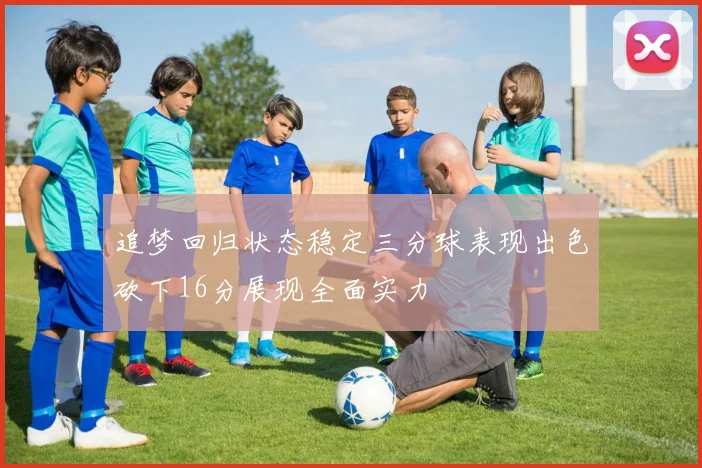 追梦回归状态稳定三分球表现出色砍下16分展现全面实力
