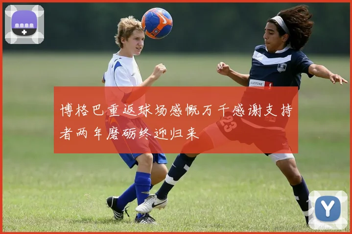 博格巴重返球场感慨万千感谢支持者两年磨砺终迎归来