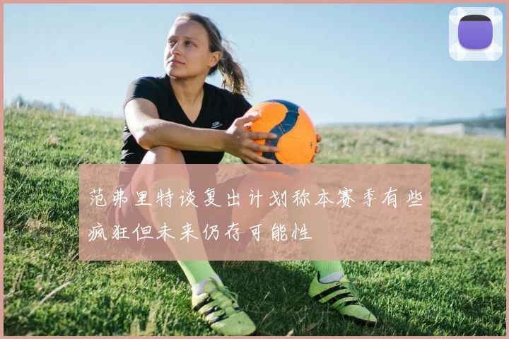 范弗里特谈复出计划称本赛季有些疯狂但未来仍存可能性