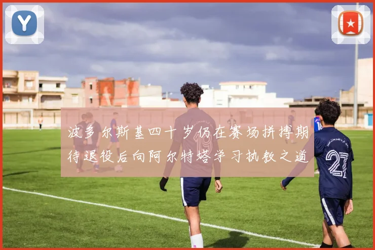 波多尔斯基四十岁仍在赛场拼搏期待退役后向阿尔特塔学习执教之道