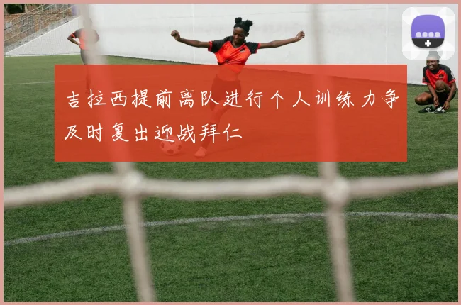 吉拉西提前离队进行个人训练力争及时复出迎战拜仁