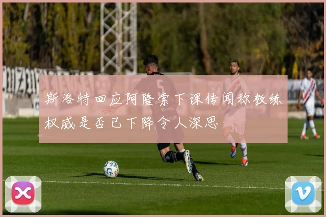 斯洛特回应阿隆索下课传闻称教练权威是否已下降令人深思