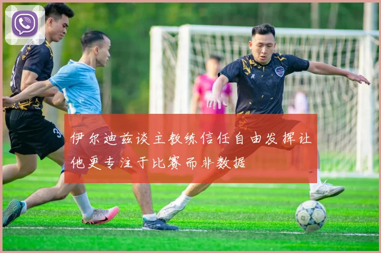 伊尔迪兹谈主教练信任自由发挥让他更专注于比赛而非数据