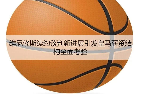 维尼修斯续约谈判新进展引发皇马薪资结构全面考验